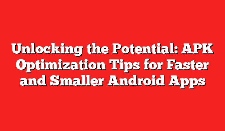 Unlocking the Potential: APK Optimization Tips for Faster and Smaller Android Apps