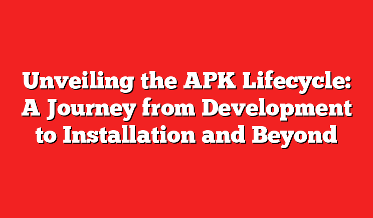 Unveiling the APK Lifecycle: A Journey from Development to Installation and Beyond